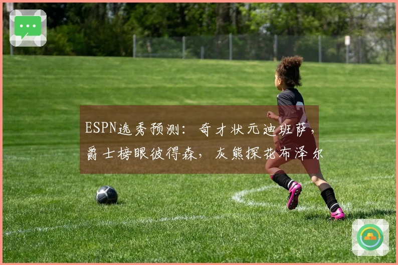 ESPN选秀预测：奇才状元迪班萨，爵士榜眼彼得森，灰熊探花布泽尔