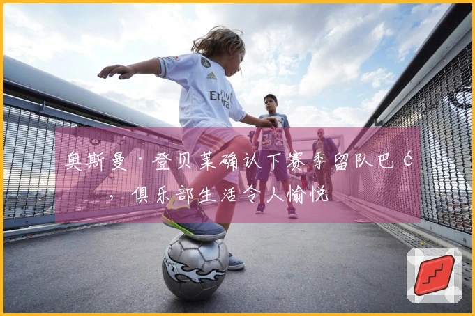 奥斯曼·登贝莱确认下赛季留队巴黎，俱乐部生活令人愉悦