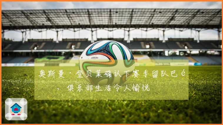 奥斯曼·登贝莱确认下赛季留队巴黎，俱乐部生活令人愉悦