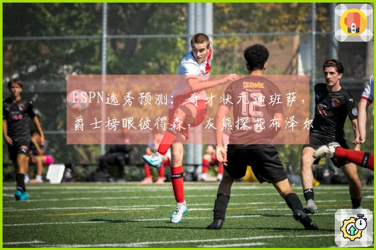 ESPN选秀预测:奇才状元迪班萨,爵士榜眼彼得森,灰熊探花布泽尔